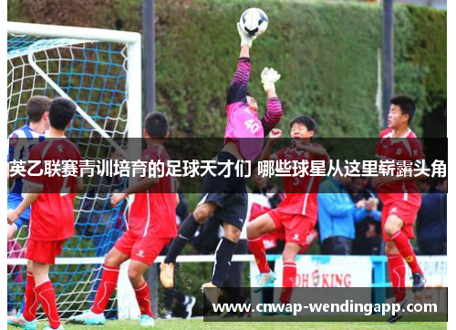 英乙联赛青训培育的足球天才们 哪些球星从这里崭露头角