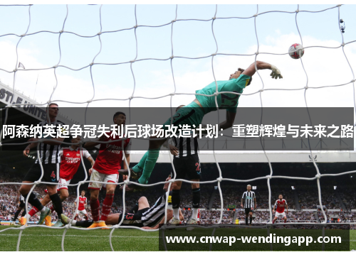 阿森纳英超争冠失利后球场改造计划:重塑辉煌与未来之路 阿森纳英超争冠失利后球场改造计划:重塑辉煌与未来之路