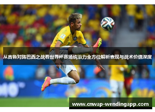 从吉鲁对阵巴西之战看世界杯赛场统治力全方位解析表现与战术价值深度