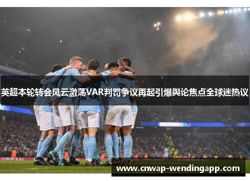 英超本轮转会风云激荡VAR判罚争议再起引爆舆论焦点全球迷热议